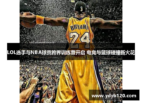 LOL选手与NBA球员跨界训练营开启 电竞与篮球碰撞新火花