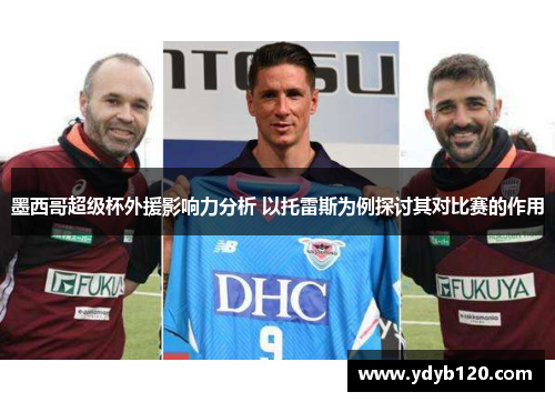 墨西哥超级杯外援影响力分析 以托雷斯为例探讨其对比赛的作用