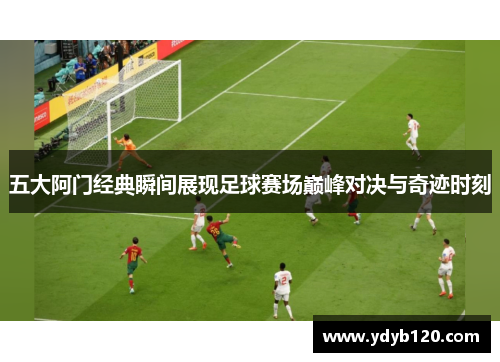 五大阿门经典瞬间展现足球赛场巅峰对决与奇迹时刻 五大阿门经典瞬间展现足球赛场巅峰对决与奇迹时刻