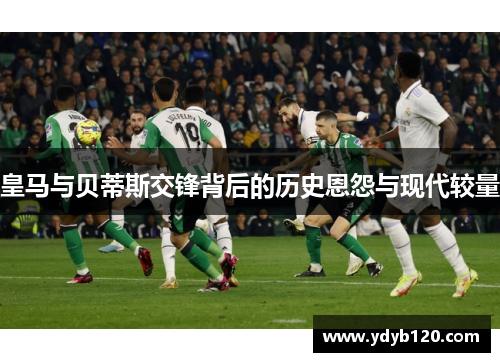 皇马与贝蒂斯交锋背后的历史恩怨与现代较量 皇马与贝蒂斯交锋背后的历史恩怨与现代较量