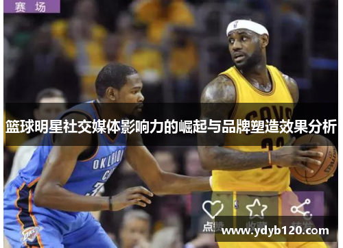篮球明星社交媒体影响力的崛起与品牌塑造效果分析 篮球明星社交媒体影响力的崛起与品牌塑造效果分析