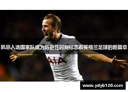 凯恩入选国家队成为历史性时刻标志着英格兰足球的新篇章