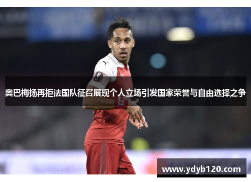 奥巴梅扬再拒法国队征召展现个人立场引发国家荣誉与自由选择之争